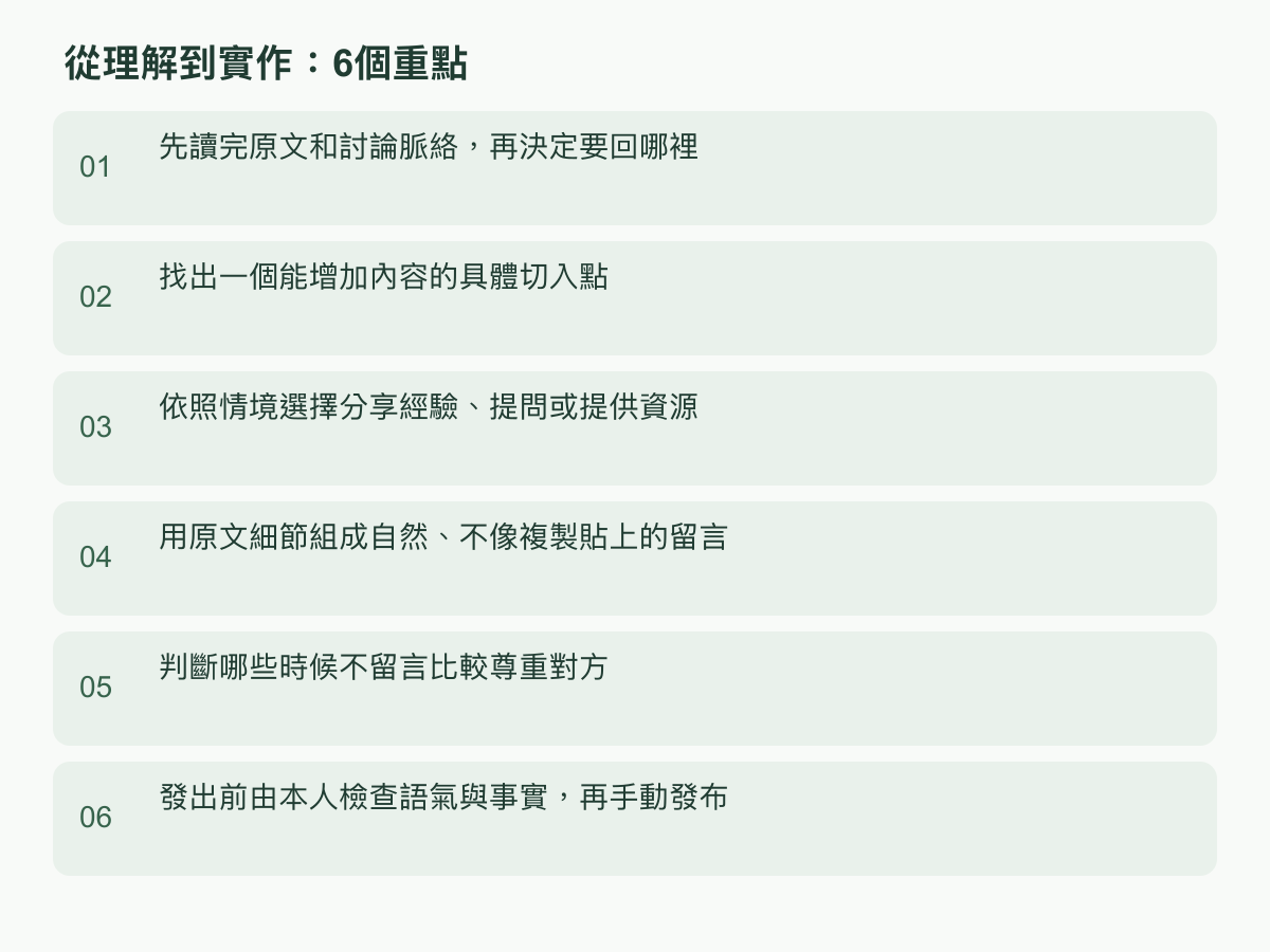 實作步驟:先讀完原文和討論脈絡,再決定要回哪裡;找出一個能增加內容的具體切入點;依照情境選擇分享經驗、提問或提供資源;用原文細節組成自然、不像複製貼上的留言;判斷哪些時候不留言比較尊重對方;發出前由本人檢查語氣與事實,再手動發布