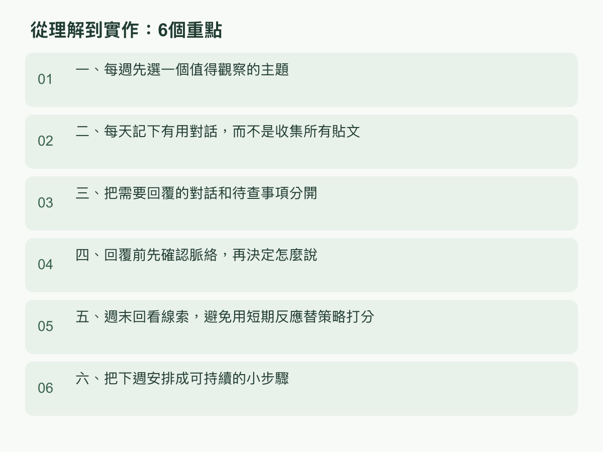 實作步驟：一、每週先選一個值得觀察的主題；二、每天記下有用對話，而不是收集所有貼文；三、把需要回覆的對話和待查事項分開；四、回覆前先確認脈絡，再決定怎麼說；五、週末回看線索，避免用短期反應替策略打分；六、把下週安排成可持續的小步驟